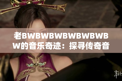 老BWBWBWBWBWBWBW的音樂奇跡：探尋傳奇音樂家的旅程與成就