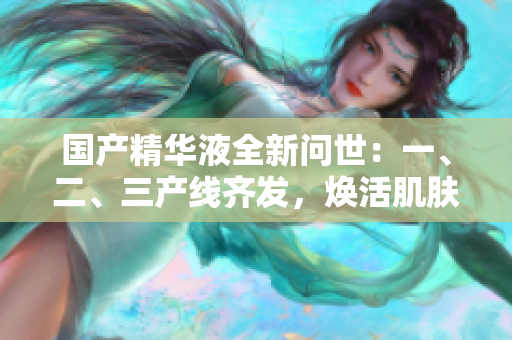 國(guó)產(chǎn)精華液全新問(wèn)世：一、二、三產(chǎn)線齊發(fā)，煥活肌膚細(xì)胞