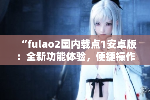 “fulao2國(guó)內(nèi)載點(diǎn)1安卓版：全新功能體驗(yàn)，便捷操作更暢快”