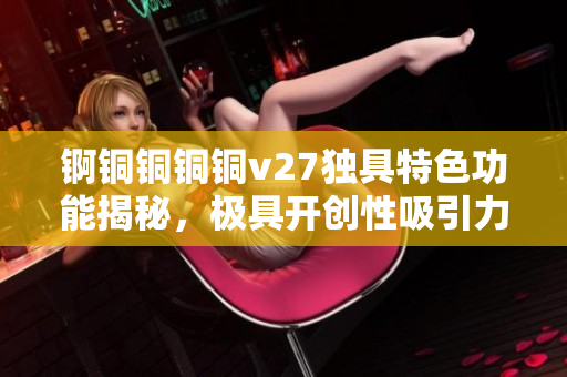 錒銅銅銅銅v27獨(dú)具特色功能揭秘，極具開(kāi)創(chuàng)性吸引力