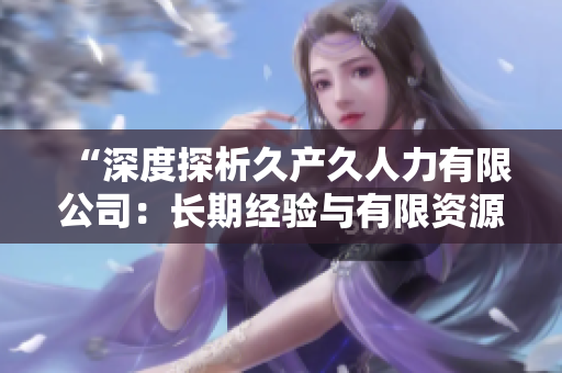 “深度探析久產(chǎn)久人力有限公司：長(zhǎng)期經(jīng)驗(yàn)與有限資源的平衡之道”
