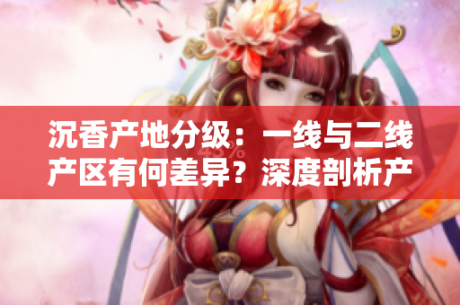 沉香產(chǎn)地分級(jí)：一線與二線產(chǎn)區(qū)有何差異？深度剖析產(chǎn)區(qū)特點(diǎn)及影響