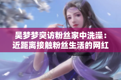 吳夢夢突訪粉絲家中洗澡：近距離接觸粉絲生活的網(wǎng)紅互動