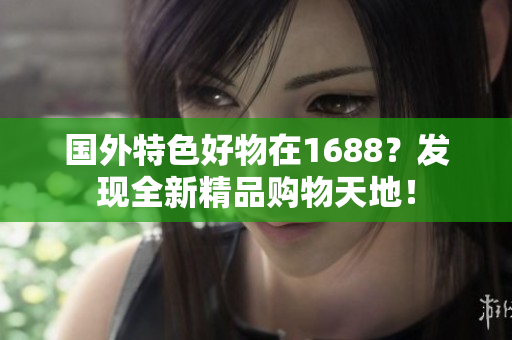 國外特色好物在1688？發(fā)現(xiàn)全新精品購物天地！