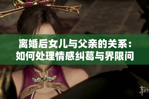 離婚后女兒與父親的關(guān)系：如何處理情感糾葛與界限問題