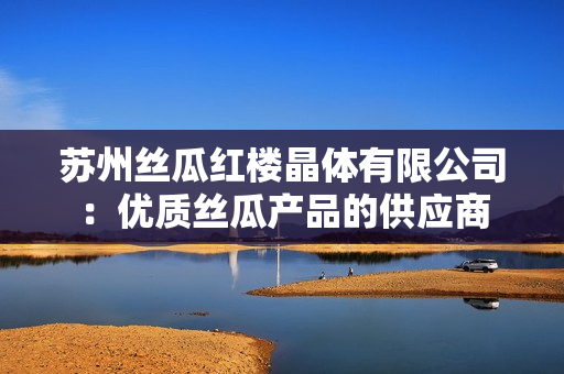 蘇州絲瓜紅樓晶體有限公司：優(yōu)質(zhì)絲瓜產(chǎn)品的供應(yīng)商