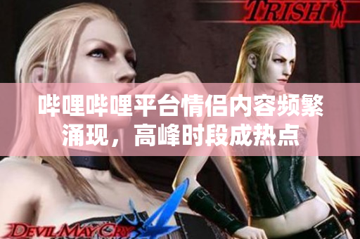 嗶哩嗶哩平臺情侶內(nèi)容頻繁涌現(xiàn)，高峰時段成熱點