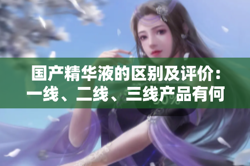 國產(chǎn)精華液的區(qū)別及評價：一線、二線、三線產(chǎn)品有何不同？