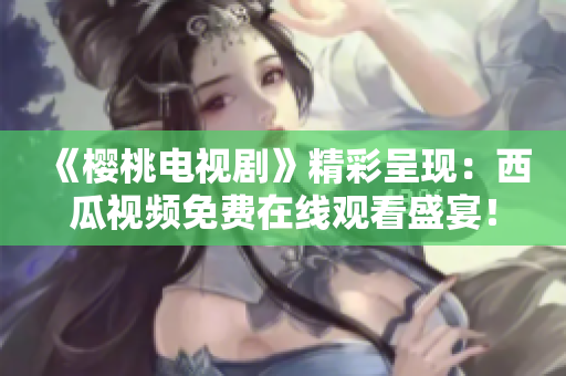 《櫻桃電視劇》精彩呈現(xiàn)：西瓜視頻免費(fèi)在線觀看盛宴！