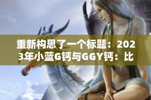 重新構(gòu)思了一個標(biāo)題：2023年小藍(lán)G鈣與GGY鈣：比較、功效與適用范圍