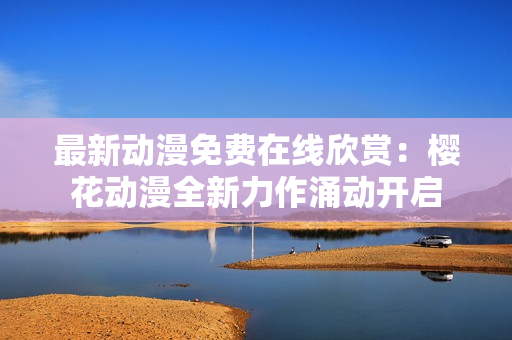 最新動(dòng)漫免費(fèi)在線欣賞：櫻花動(dòng)漫全新力作涌動(dòng)開啟