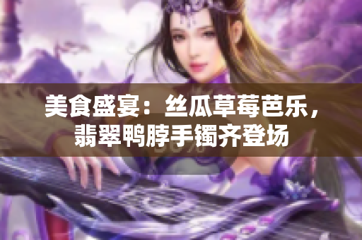 美食盛宴：絲瓜草莓芭樂，翡翠鴨脖手鐲齊登場(chǎng)