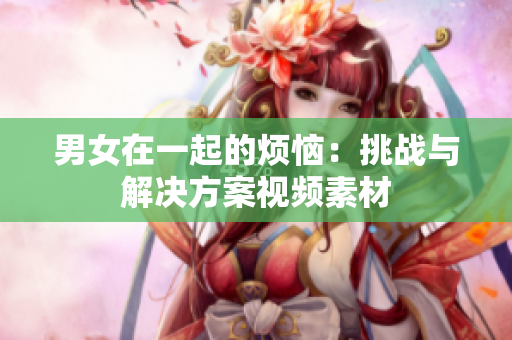 男女在一起的煩惱：挑戰(zhàn)與解決方案視頻素材
