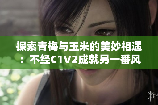 探索青梅與玉米的美妙相遇：不經(jīng)C1V2成就另一番風味