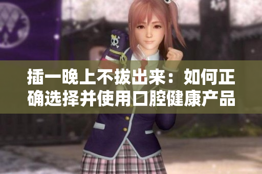 插一晚上不拔出來：如何正確選擇并使用口腔健康產(chǎn)品