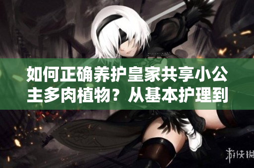 如何正確養(yǎng)護皇家共享小公主多肉植物？從基本護理到繁殖技巧，一網(wǎng)打盡！