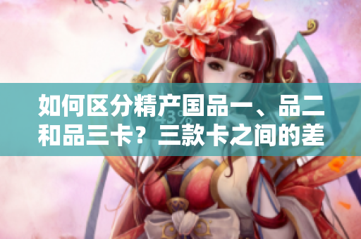 如何區(qū)分精產(chǎn)國品一、品二和品三卡？三款卡之間的差異是什么？