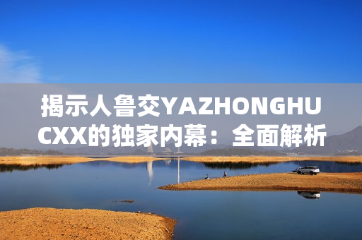 揭示人魯交YAZHONGHUCXX的獨家內(nèi)幕：全面解析