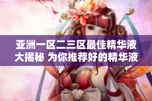 亞洲一區(qū)二三區(qū)最佳精華液大揭秘 為你推薦好的精華液