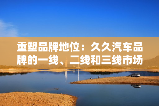 重塑品牌地位：久久汽車品牌的一線、二線和三線市場(chǎng)策略