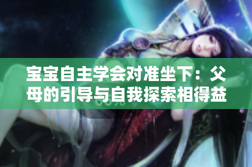 寶寶自主學(xué)會(huì)對(duì)準(zhǔn)坐下：父母的引導(dǎo)與自我探索相得益彰
