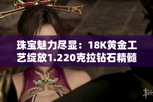 珠寶魅力盡顯：18K黃金工藝綻放1.220克拉鉆石精髓