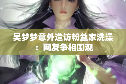 吳夢(mèng)夢(mèng)意外造訪(fǎng)粉絲家洗澡：網(wǎng)友爭(zhēng)相圍觀