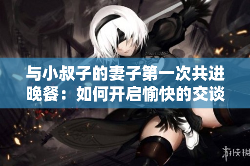 與小叔子的妻子第一次共進(jìn)晚餐：如何開啟愉快的交談