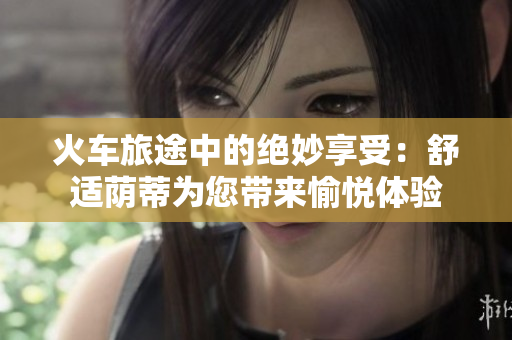火車旅途中的絕妙享受：舒適蔭蒂為您帶來愉悅體驗(yàn)