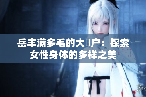 岳豐滿多毛的大隂戶：探索女性身體的多樣之美