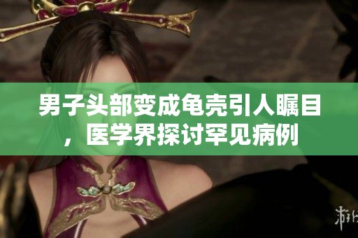 男子頭部變成龜殼引人矚目，醫(yī)學界探討罕見病例
