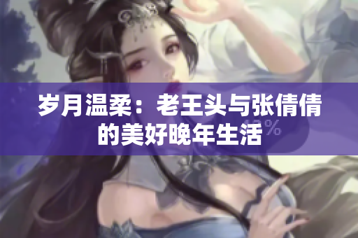 歲月溫柔：老王頭與張倩倩的美好晚年生活