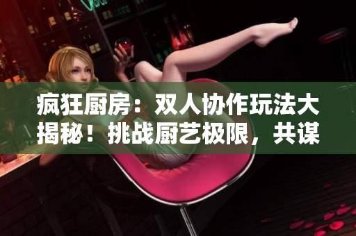 瘋狂廚房：雙人協(xié)作玩法大揭秘！挑戰(zhàn)廚藝極限，共謀美味大作