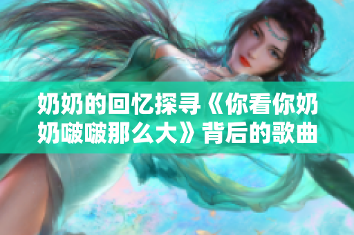 奶奶的回憶探尋《你看你奶奶啵啵那么大》背后的歌曲故事