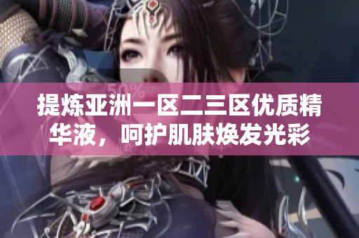 提煉亞洲一區(qū)二三區(qū)優(yōu)質(zhì)精華液，呵護(hù)肌膚煥發(fā)光彩