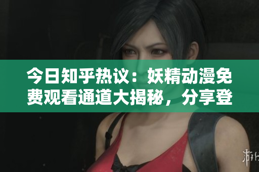 今日知乎熱議：妖精動漫免費觀看通道大揭秘，分享登錄入口與觀影攻略