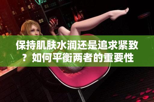 保持肌膚水潤還是追求緊致？如何平衡兩者的重要性