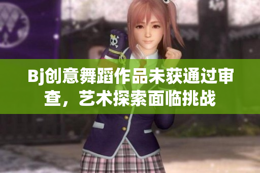 Bj創(chuàng)意舞蹈作品未獲通過審查，藝術探索面臨挑戰(zhàn)