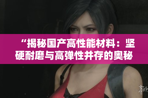 “揭秘國產(chǎn)高性能材料：堅硬耐磨與高彈性并存的奧秘”