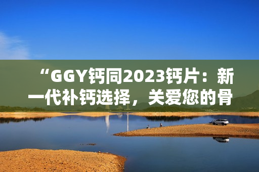 “GGY鈣同2023鈣片：新一代補鈣選擇，關(guān)愛您的骨骼健康！”
