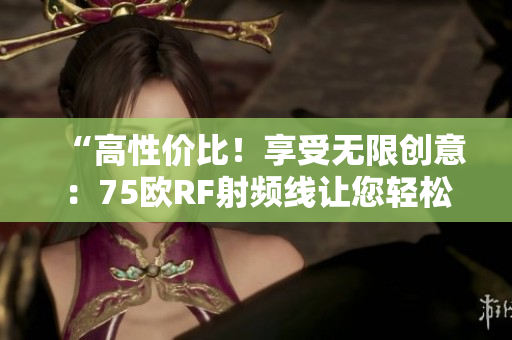 “高性價比！享受無限創(chuàng)意：75歐RF射頻線讓您輕松掌握創(chuàng)作靈感！”