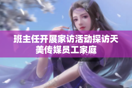 班主任開展家訪活動探訪天美傳媒員工家庭