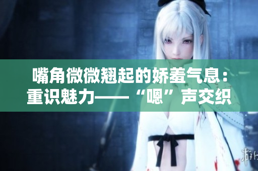 嘴角微微翹起的嬌羞氣息：重識魅力——“嗯”聲交織的情感碰撞