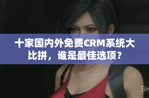 十家國(guó)內(nèi)外免費(fèi)CRM系統(tǒng)大比拼，誰(shuí)是最佳選項(xiàng)？
