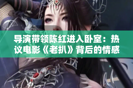 導(dǎo)演帶領(lǐng)陳紅進(jìn)入臥室：熱議電影《老扒》背后的情感關(guān)系