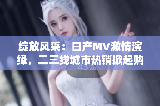 綻放風(fēng)采：日產(chǎn)MV激情演繹，二三線城市熱銷掀起購車熱潮