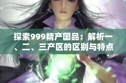 探索999精產(chǎn)國品：解析一、二、三產(chǎn)區(qū)的區(qū)別與特點