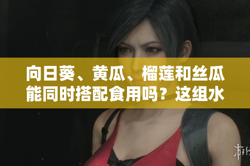 向日葵、黃瓜、榴蓮和絲瓜能同時搭配食用嗎？這組水果和蔬菜可以一起吃嗎？