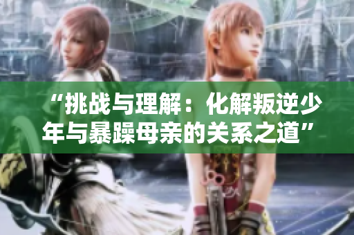 “挑戰(zhàn)與理解：化解叛逆少年與暴躁母親的關(guān)系之道”
