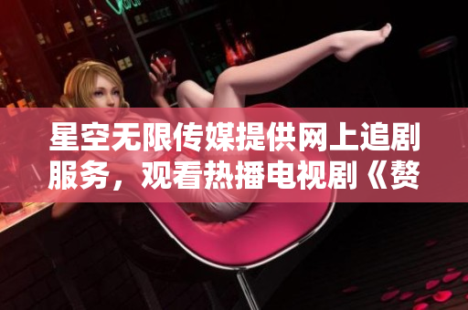 星空無限傳媒提供網(wǎng)上追劇服務，觀看熱播電視劇《贅婿》 線上觀影新體驗